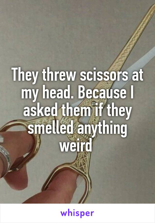 They threw scissors at my head. Because I asked them if they smelled anything weird 