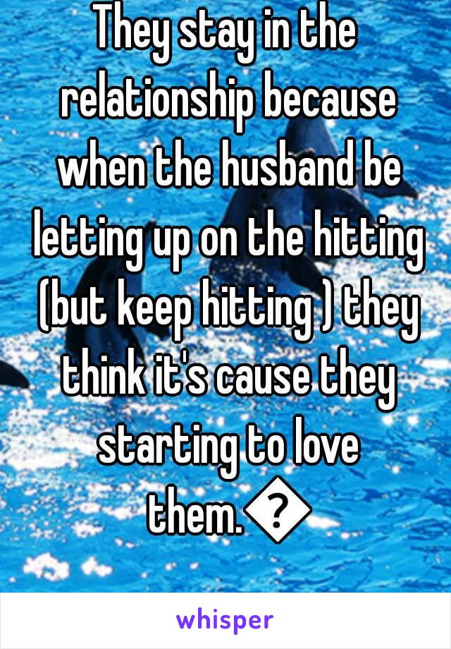 They stay in the relationship because when the husband be letting up on the hitting (but keep hitting ) they think it's cause they starting to love them.😮