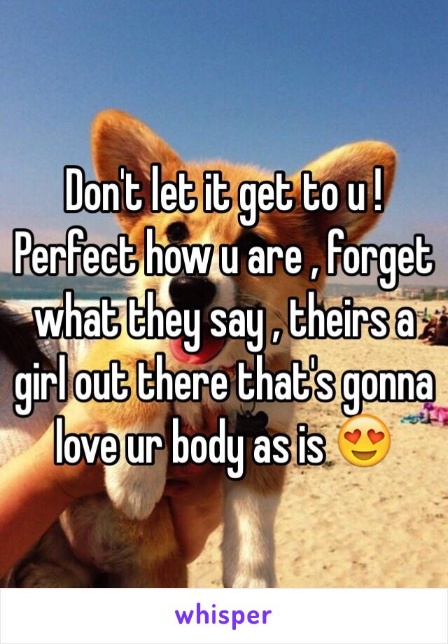 Don't let it get to u ! Perfect how u are , forget what they say , theirs a girl out there that's gonna love ur body as is 😍