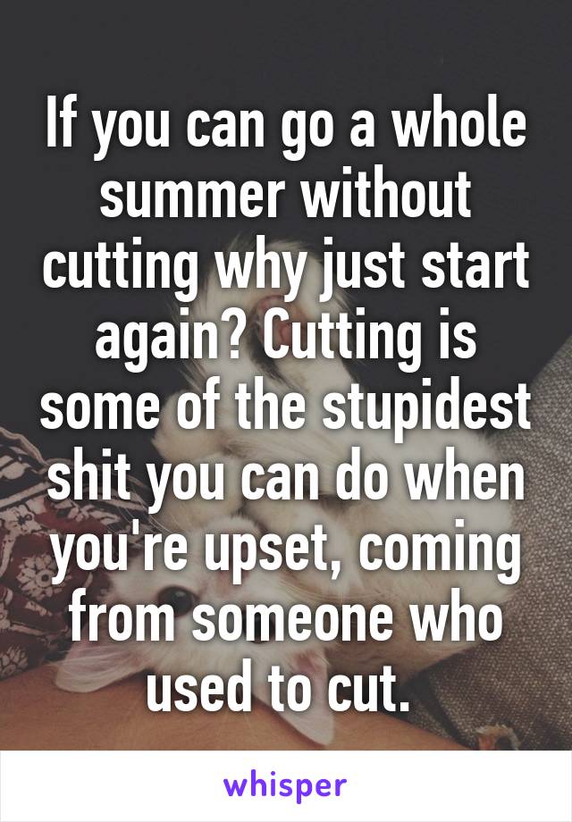 If you can go a whole summer without cutting why just start again? Cutting is some of the stupidest shit you can do when you're upset, coming from someone who used to cut. 