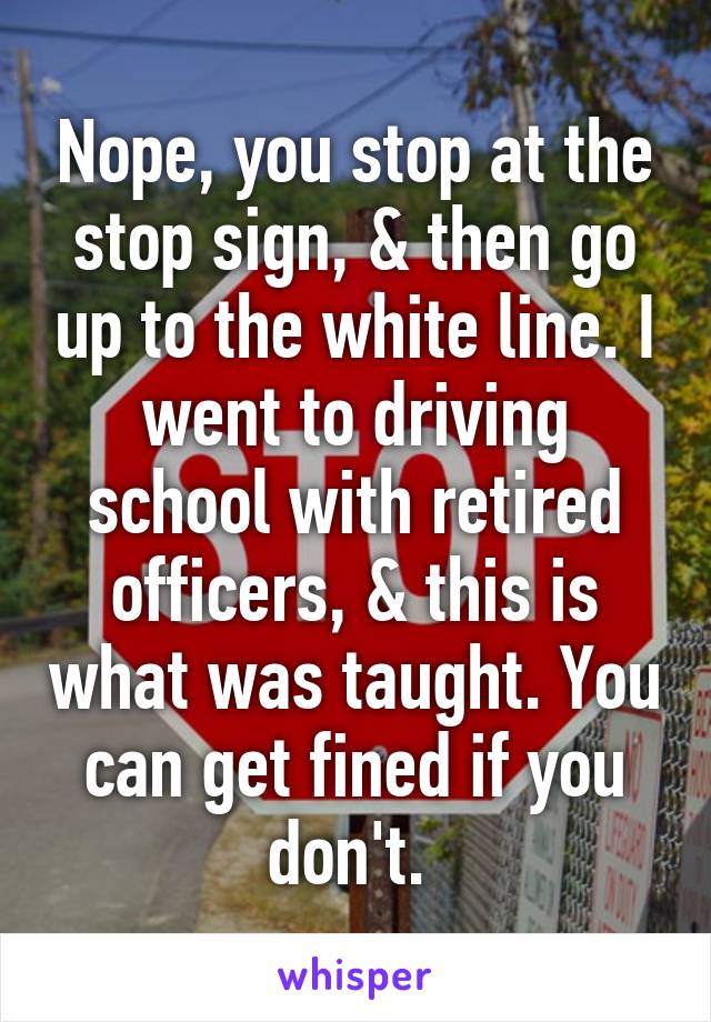 Nope, you stop at the stop sign, & then go up to the white line. I went to driving school with retired officers, & this is what was taught. You can get fined if you don't. 