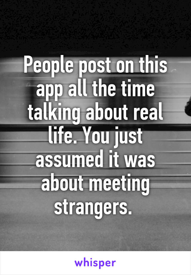 People post on this app all the time talking about real life. You just assumed it was about meeting strangers. 