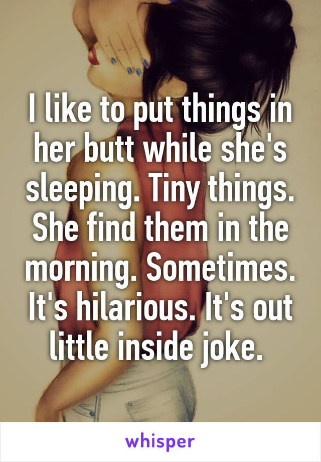 I like to put things in her butt while she's sleeping. Tiny things. She find them in the morning. Sometimes. It's hilarious. It's out little inside joke. 