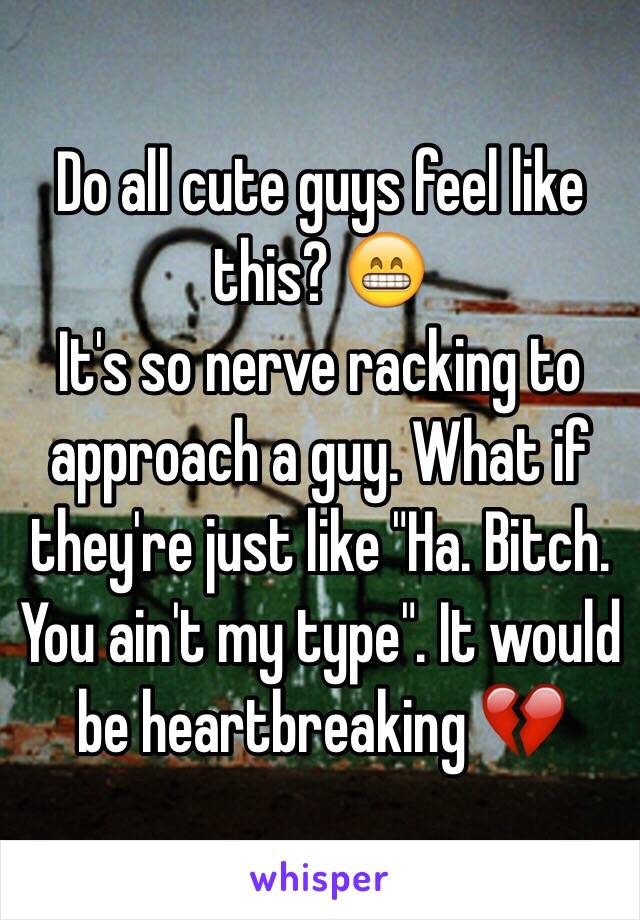 Do all cute guys feel like this? 😁
It's so nerve racking to approach a guy. What if they're just like "Ha. Bitch. You ain't my type". It would be heartbreaking 💔