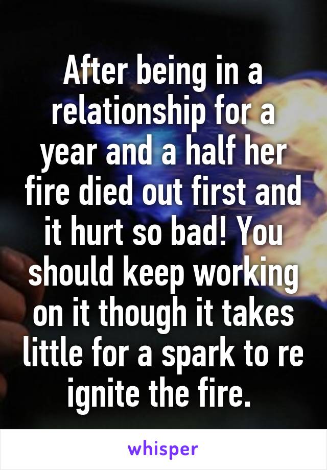 After being in a relationship for a year and a half her fire died out first and it hurt so bad! You should keep working on it though it takes little for a spark to re ignite the fire. 