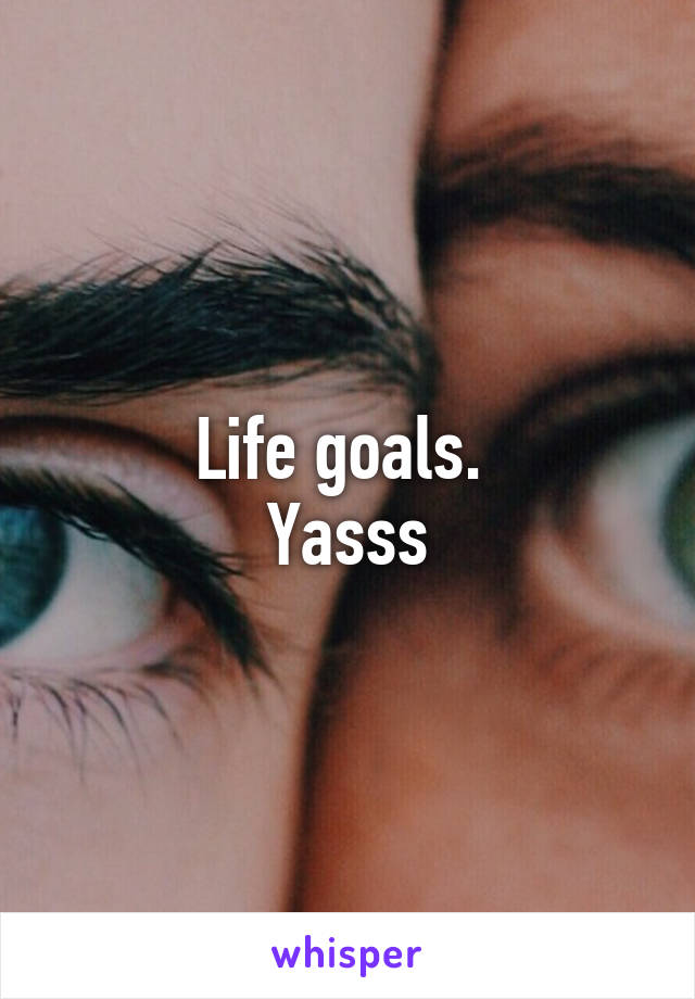 Life goals. 
Yasss