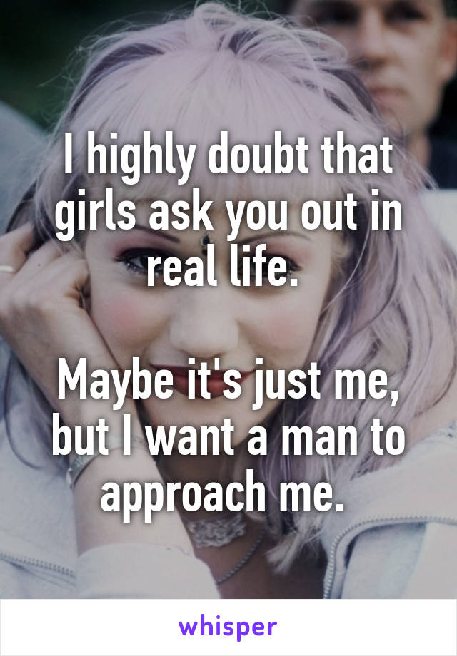 I highly doubt that girls ask you out in real life. 

Maybe it's just me, but I want a man to approach me. 