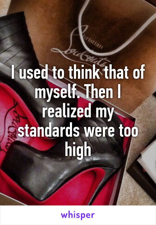 I used to think that of myself. Then I realized my standards were too high