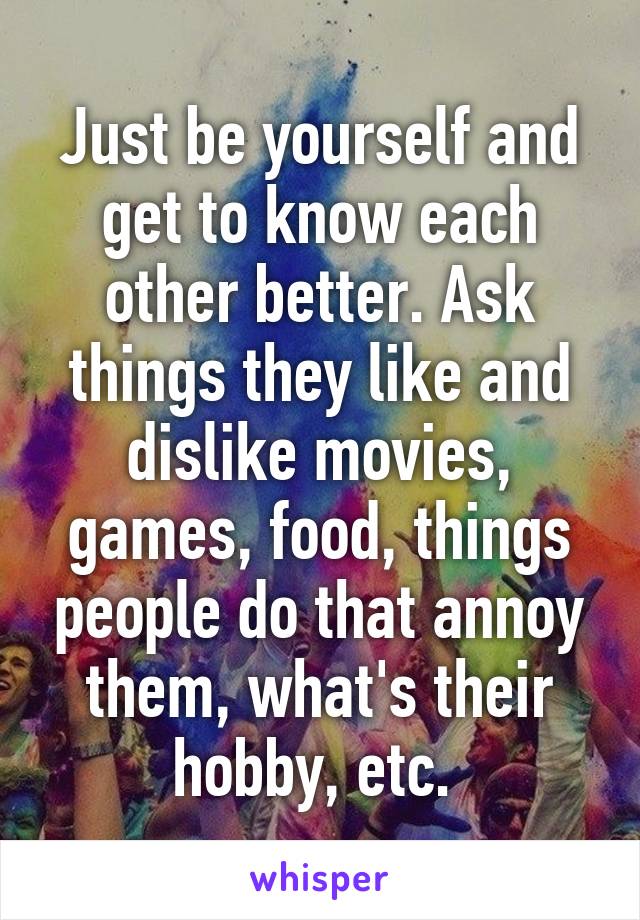 Just be yourself and get to know each other better. Ask things they like and dislike movies, games, food, things people do that annoy them, what's their hobby, etc. 