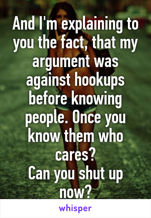 And I'm explaining to you the fact, that my argument was against hookups before knowing people. Once you know them who cares?
Can you shut up now?