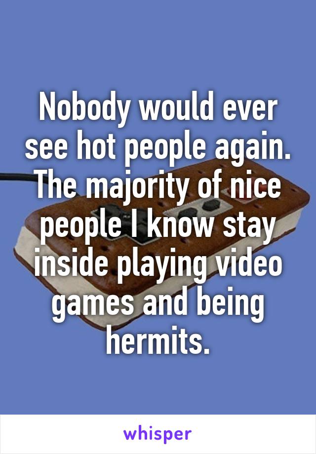 Nobody would ever see hot people again. The majority of nice people I know stay inside playing video games and being hermits.