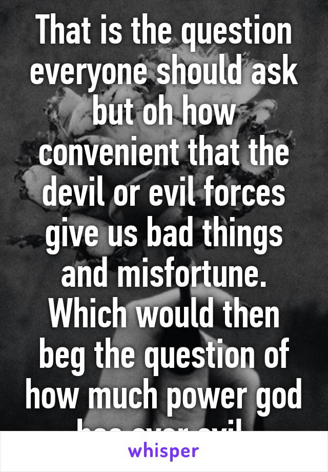 That is the question everyone should ask but oh how convenient that the devil or evil forces give us bad things and misfortune. Which would then beg the question of how much power god has over evil.