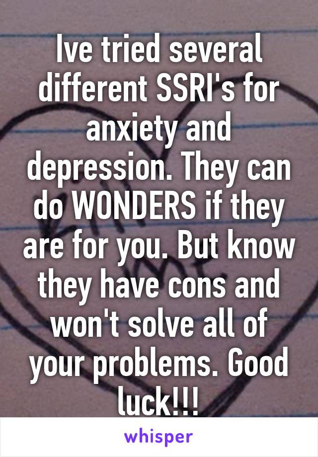 Ive tried several different SSRI's for anxiety and depression. They can do WONDERS if they are for you. But know they have cons and won't solve all of your problems. Good luck!!!