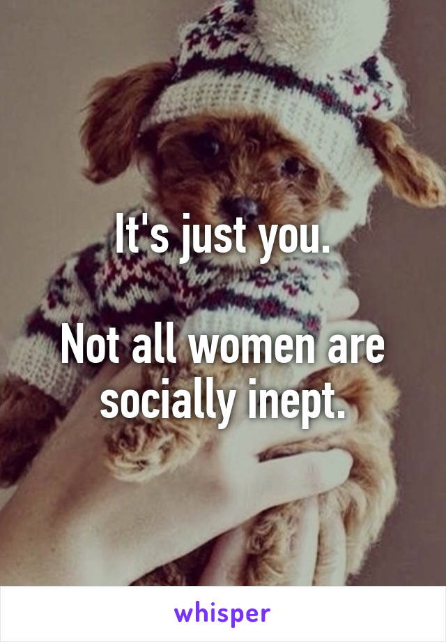 It's just you.

Not all women are socially inept.