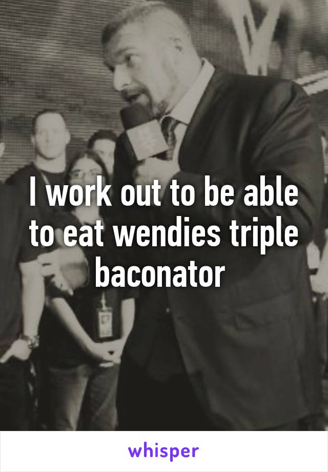 I work out to be able to eat wendies triple baconator 