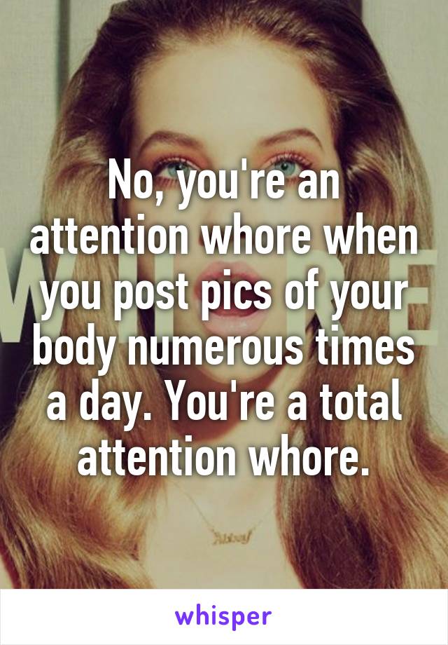 No, you're an attention whore when you post pics of your body numerous times a day. You're a total attention whore.