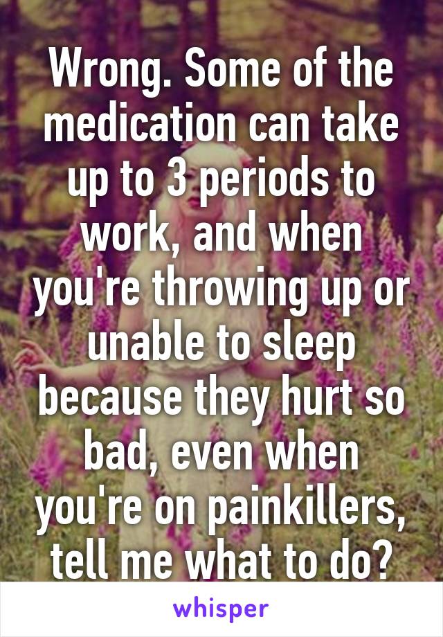 Wrong. Some of the medication can take up to 3 periods to work, and when you're throwing up or unable to sleep because they hurt so bad, even when you're on painkillers, tell me what to do?