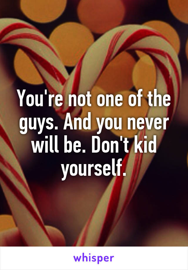 You're not one of the guys. And you never will be. Don't kid yourself.