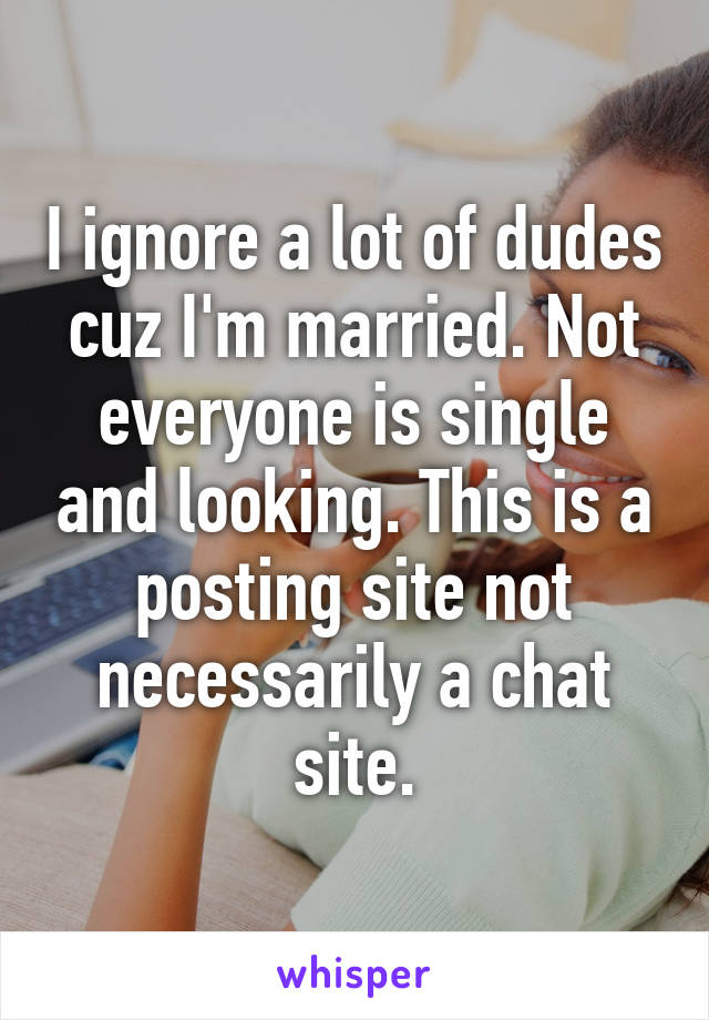 I ignore a lot of dudes cuz I'm married. Not everyone is single and looking. This is a posting site not necessarily a chat site.