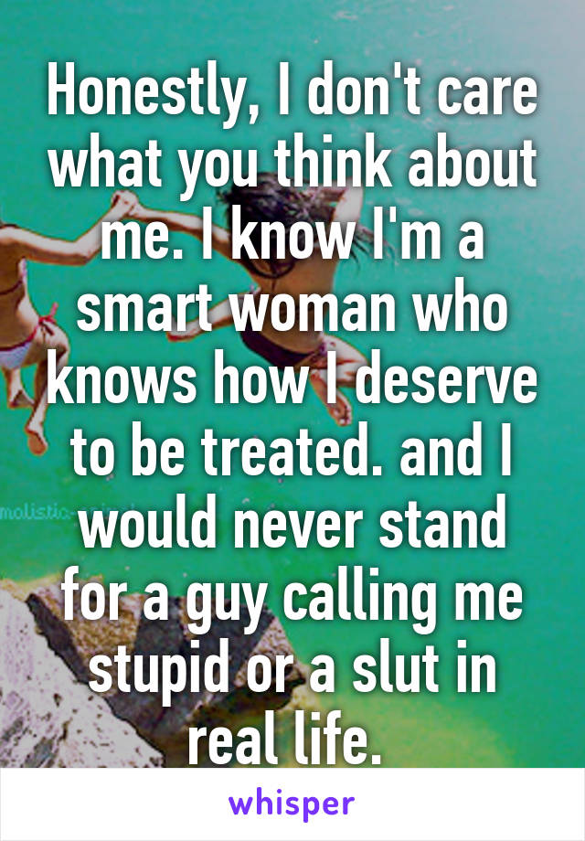 Honestly, I don't care what you think about me. I know I'm a smart woman who knows how I deserve to be treated. and I would never stand for a guy calling me stupid or a slut in real life. 