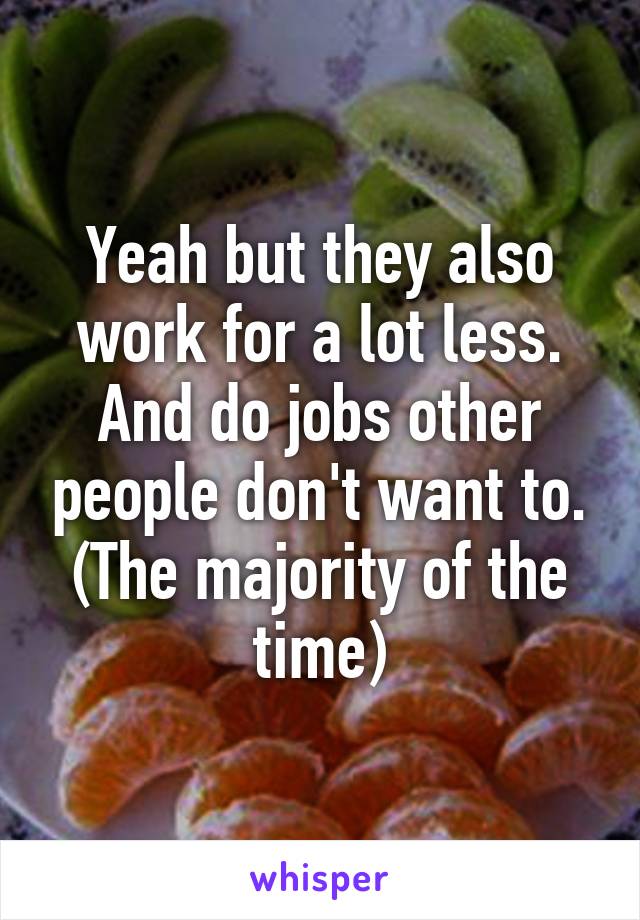 Yeah but they also work for a lot less. And do jobs other people don't want to. (The majority of the time)