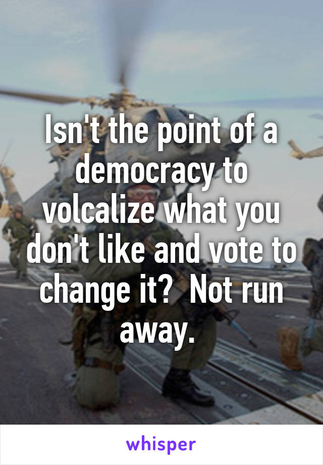 Isn't the point of a democracy to volcalize what you don't like and vote to change it?  Not run away. 