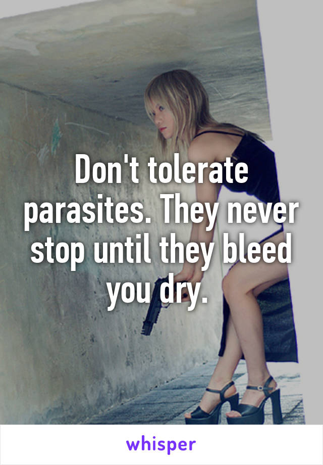 Don't tolerate parasites. They never stop until they bleed you dry. 