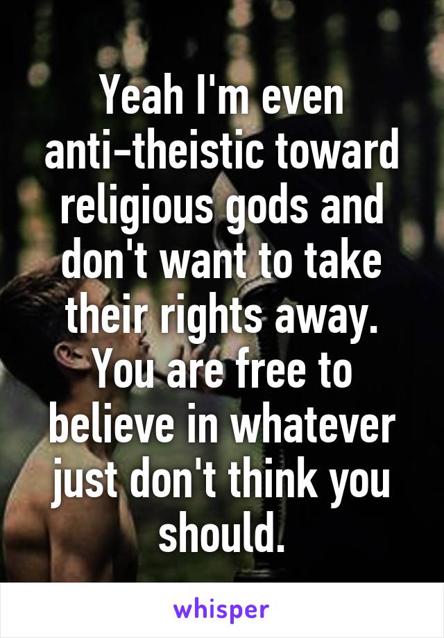 Yeah I'm even anti-theistic toward religious gods and don't want to take their rights away. You are free to believe in whatever just don't think you should.