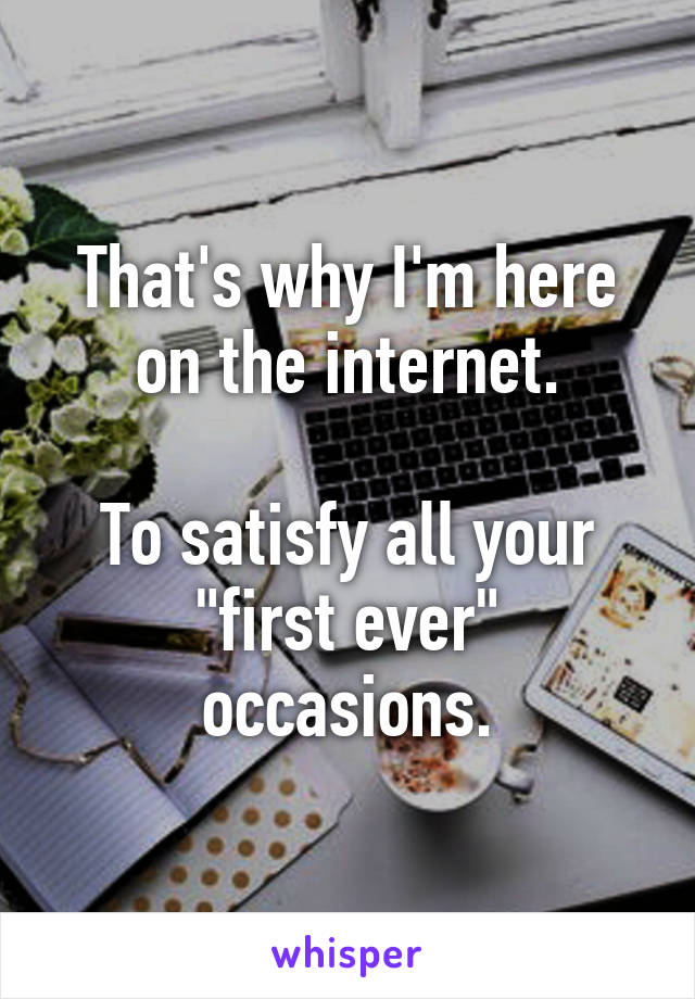 That's why I'm here on the internet.

To satisfy all your "first ever" occasions.