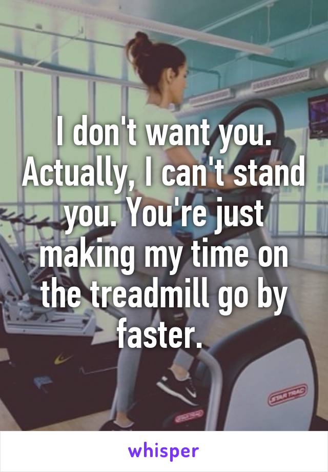 I don't want you. Actually, I can't stand you. You're just making my time on the treadmill go by faster. 