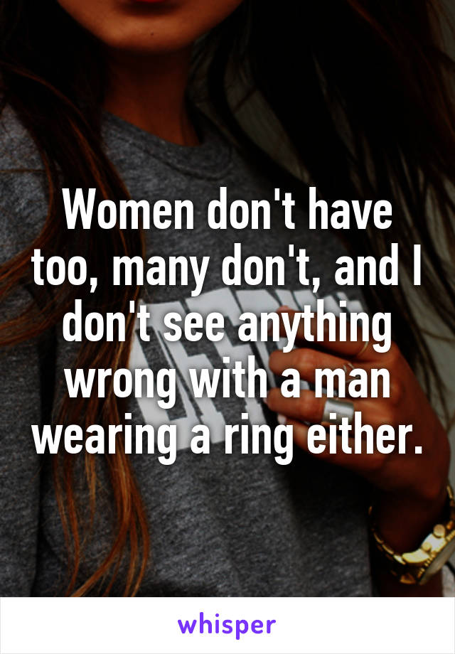 Women don't have too, many don't, and I don't see anything wrong with a man wearing a ring either.