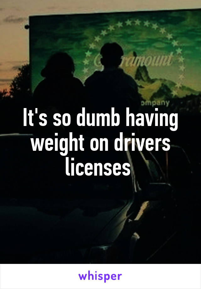 It's so dumb having weight on drivers licenses 