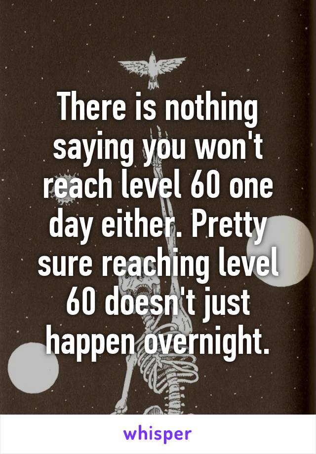 There is nothing saying you won't reach level 60 one day either. Pretty sure reaching level 60 doesn't just happen overnight.