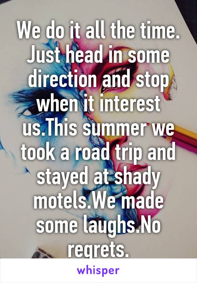 We do it all the time. Just head in some direction and stop when it interest us.This summer we took a road trip and stayed at shady motels.We made some laughs.No regrets.