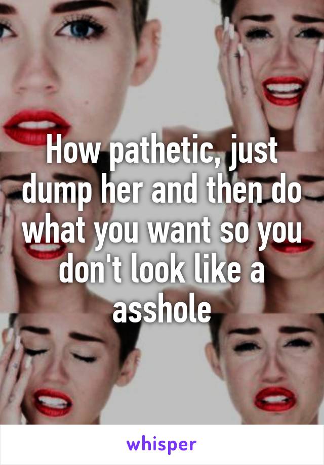 How pathetic, just dump her and then do what you want so you don't look like a asshole