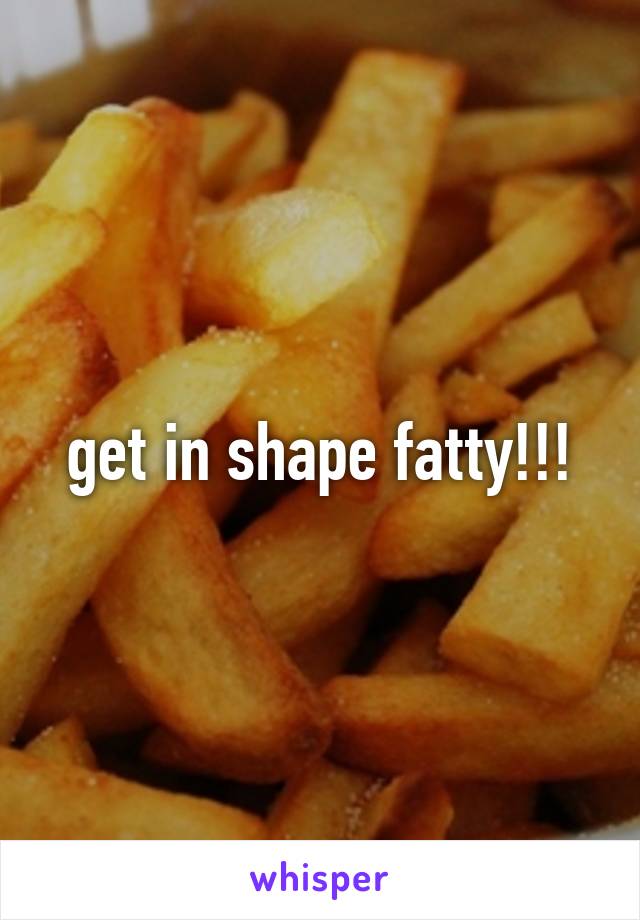 get in shape fatty!!!