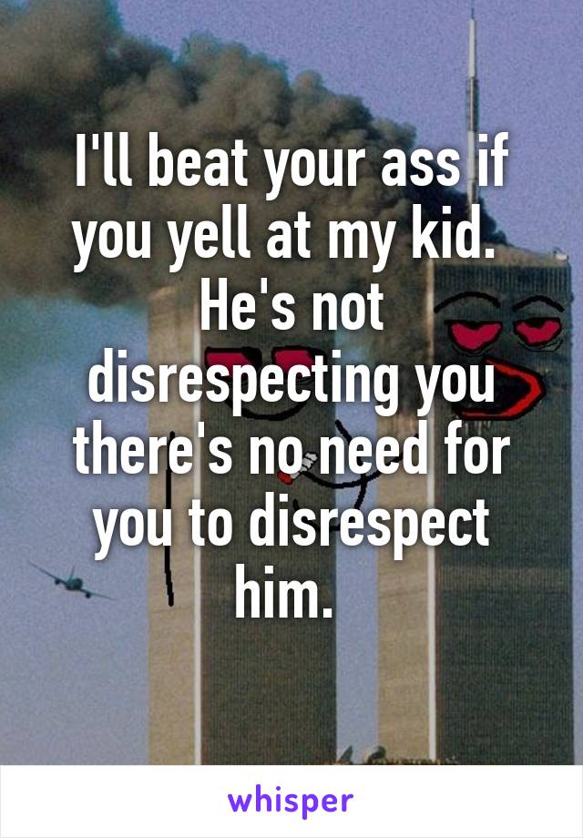 I'll beat your ass if you yell at my kid. 
He's not disrespecting you there's no need for you to disrespect him. 
