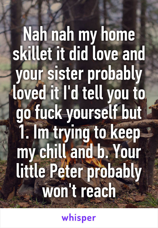 Nah nah my home skillet it did love and your sister probably loved it I'd tell you to go fuck yourself but 1. Im trying to keep my chill and b. Your little Peter probably won't reach