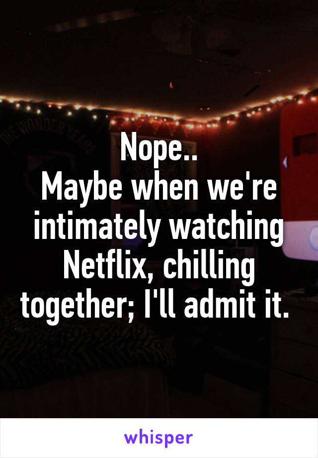 Nope..
Maybe when we're intimately watching Netflix, chilling together; I'll admit it. 