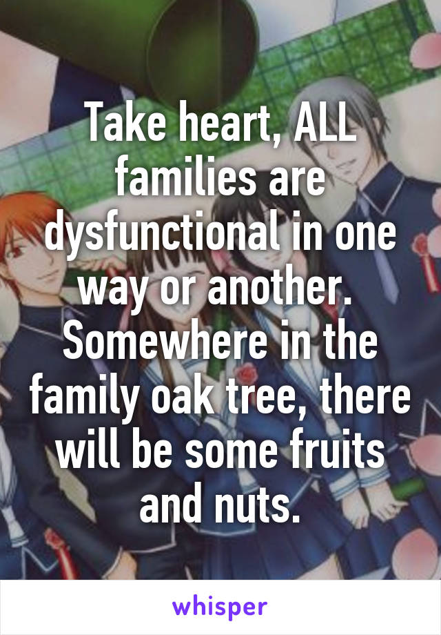 Take heart, ALL families are dysfunctional in one way or another.  Somewhere in the family oak tree, there will be some fruits and nuts.