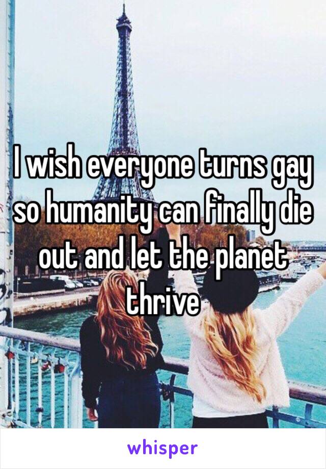 I wish everyone turns gay so humanity can finally die out and let the planet thrive 