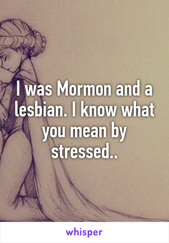 I was Mormon and a lesbian. I know what you mean by stressed..
