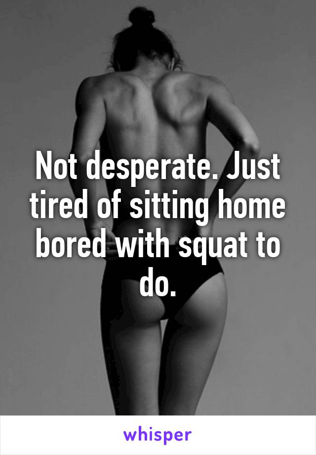 Not desperate. Just tired of sitting home bored with squat to do.