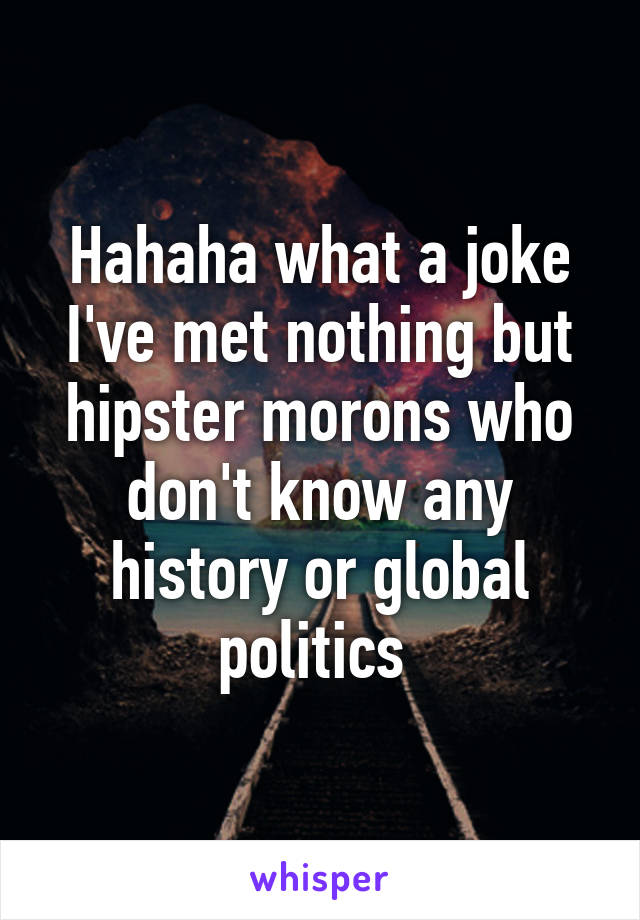 Hahaha what a joke I've met nothing but hipster morons who don't know any history or global politics 