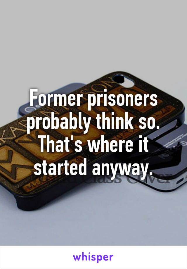 Former prisoners probably think so.
That's where it started anyway.