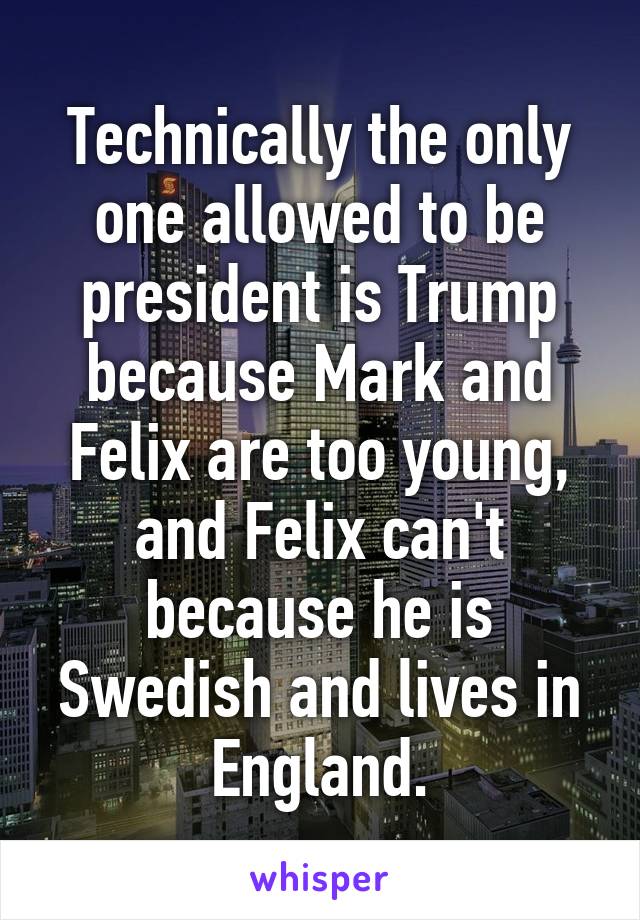 Technically the only one allowed to be president is Trump because Mark and Felix are too young, and Felix can't because he is Swedish and lives in England.