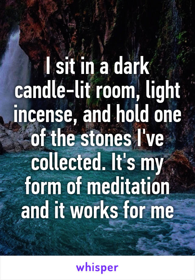 I sit in a dark candle-lit room, light incense, and hold one of the stones I've collected. It's my form of meditation and it works for me