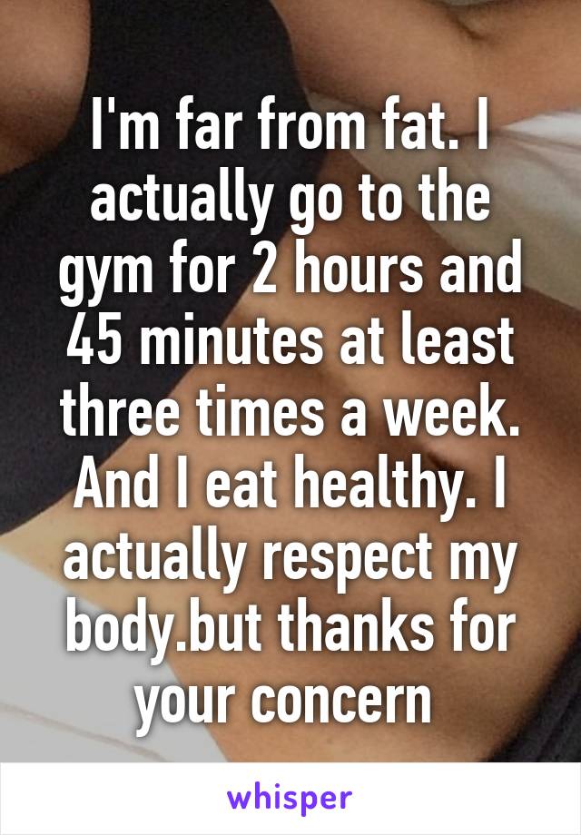 I'm far from fat. I actually go to the gym for 2 hours and 45 minutes at least three times a week. And I eat healthy. I actually respect my body.but thanks for your concern 