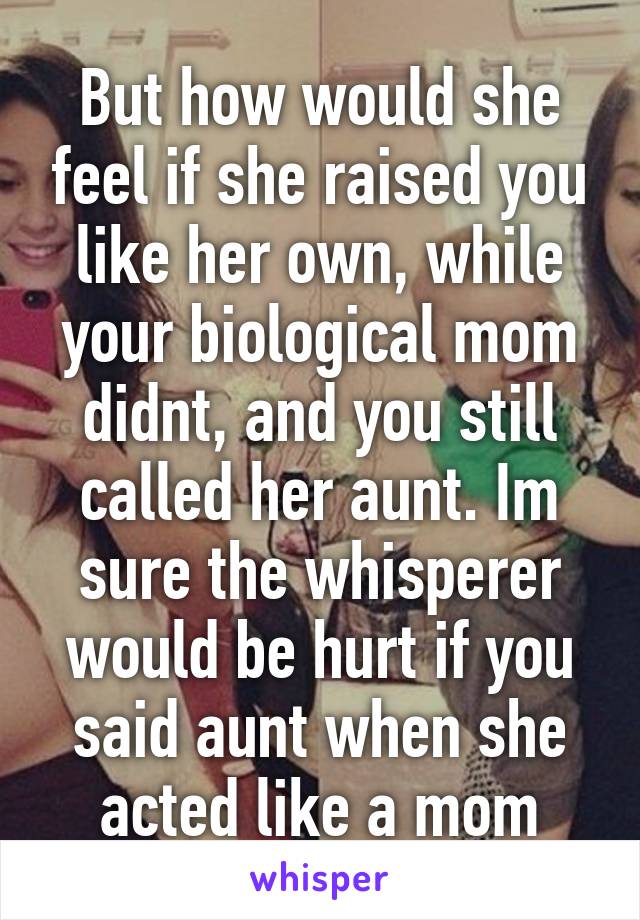 But how would she feel if she raised you like her own, while your biological mom didnt, and you still called her aunt. Im sure the whisperer would be hurt if you said aunt when she acted like a mom