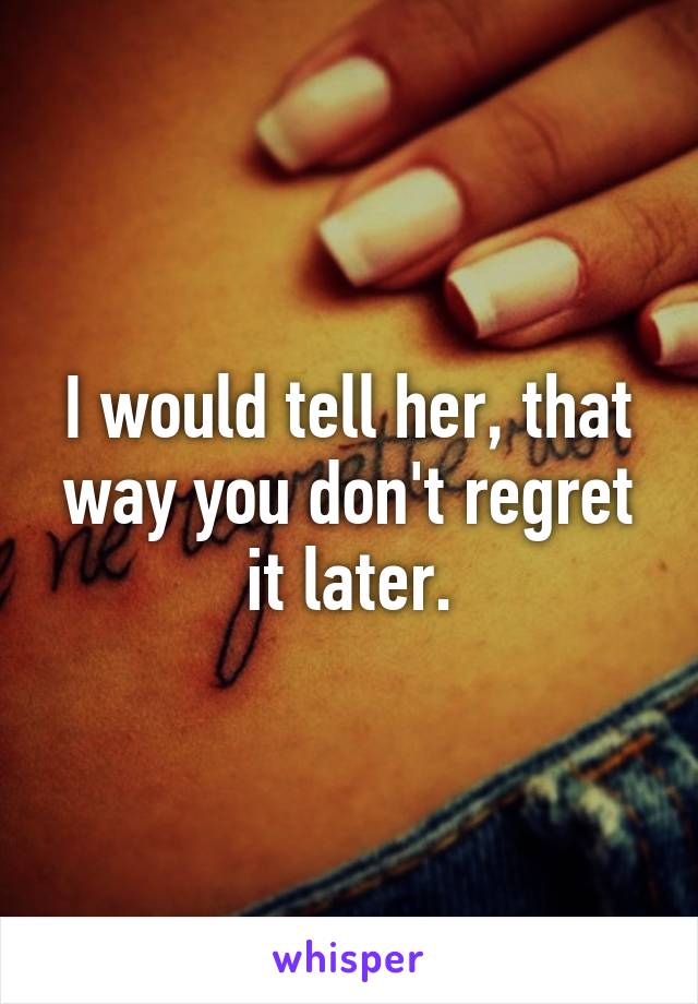 I would tell her, that way you don't regret it later.